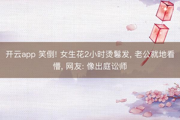 开云app 笑倒! 女生花2小时烫鬈发, 老公就地看懵, 网友: 像出庭讼师