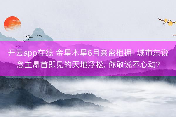 开云app在线 金星木星6月亲密相拥! 城市东说念主昂首即见的天地浮松, 你敢说不心动?